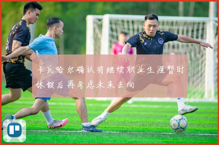 卡瓦哈尔确认将继续职业生涯暂时休假后再考虑未来去向