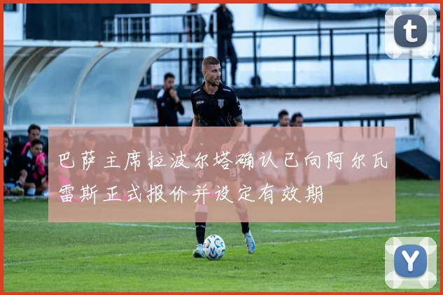 巴萨主席拉波尔塔确认已向阿尔瓦雷斯正式报价并设定有效期