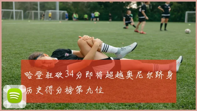哈登狂砍34分即将超越奥尼尔跻身历史得分榜第九位