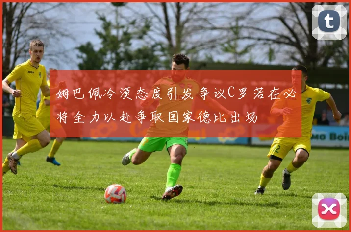 姆巴佩冷漠态度引发争议C罗若在必将全力以赴争取国家德比出场