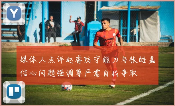 媒体人点评赵睿防守能力与张皓嘉信心问题强调尊严需自我争取