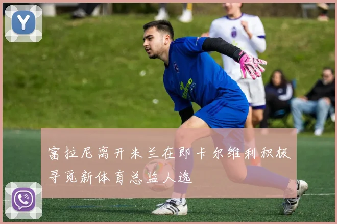 富拉尼离开米兰在即卡尔维利积极寻觅新体育总监人选