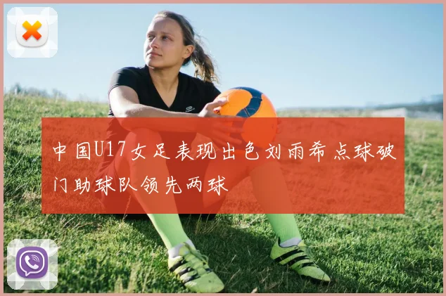 中国U17女足表现出色刘雨希点球破门助球队领先两球