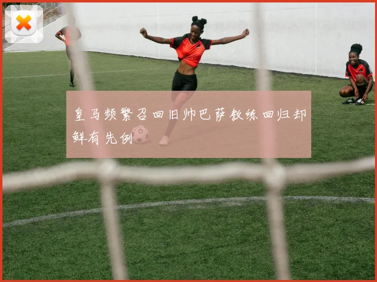 皇马频繁召回旧帅巴萨教练回归却鲜有先例