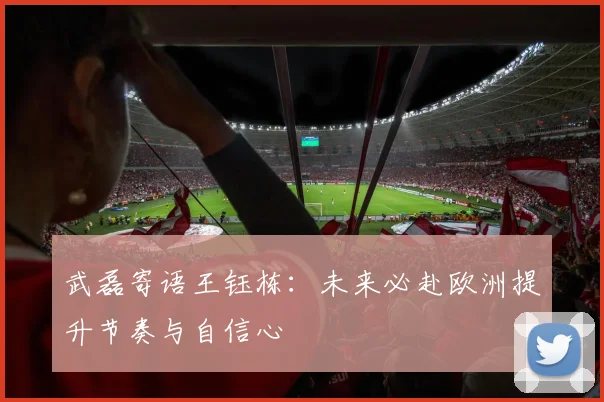 武磊寄语王钰栋：未来必赴欧洲提升节奏与自信心