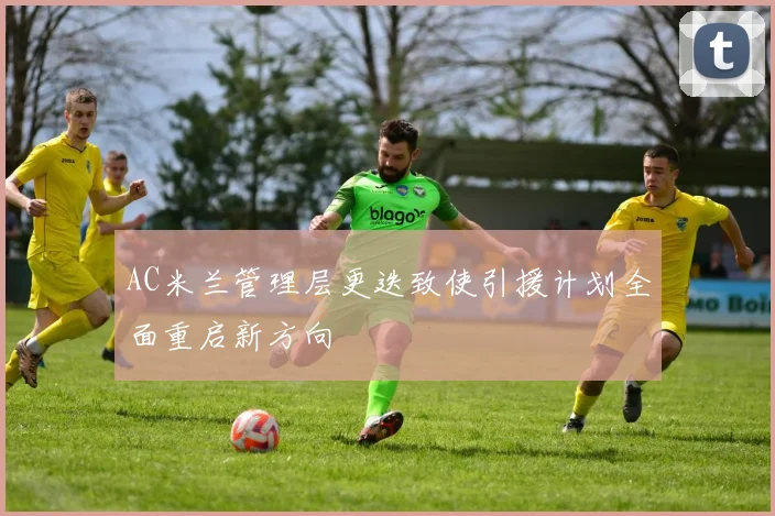AC米兰管理层更迭致使引援计划全面重启新方向