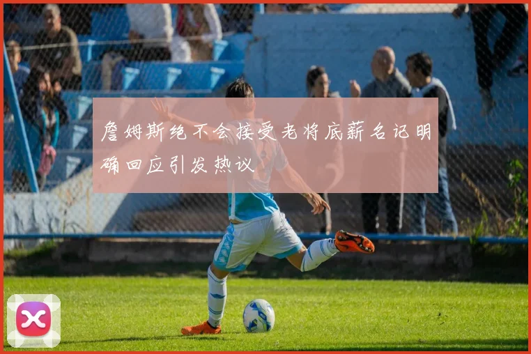 詹姆斯绝不会接受老将底薪名记明确回应引发热议