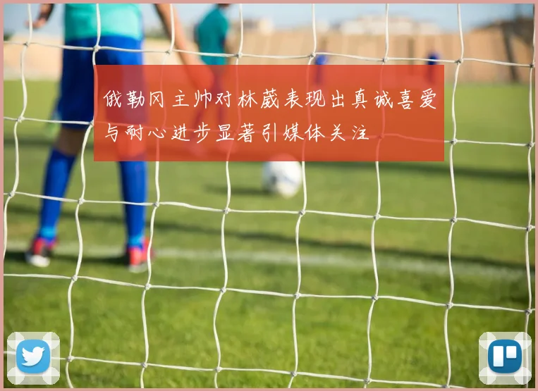 俄勒冈主帅对林葳表现出真诚喜爱与耐心进步显著引媒体关注
