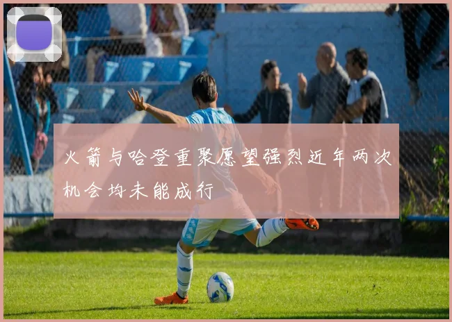 火箭与哈登重聚愿望强烈近年两次机会均未能成行