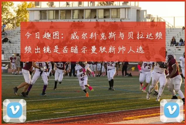 今日趣图：威尔科克斯与贝拉达频频出镜是否暗示曼联新帅人选