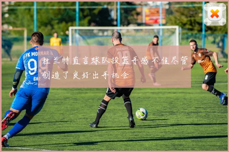 杜兰特直言球队投篮手感不佳尽管创造了良好出手机会
