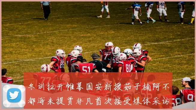 冬训拉开帷幕国安新援茹子楠阿不都海米提贾非凡首次接受媒体采访分享心声