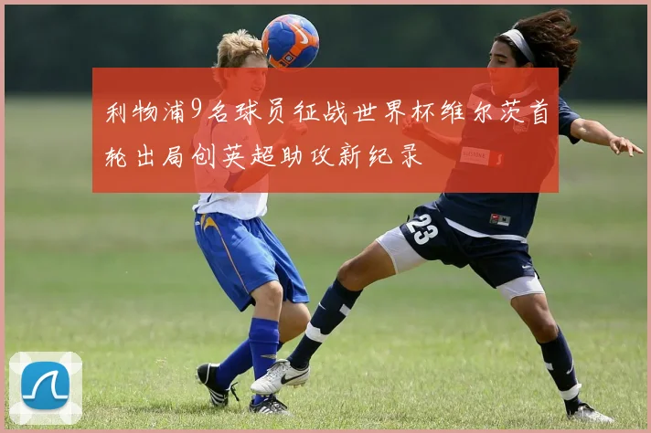 利物浦9名球员征战世界杯维尔茨首轮出局创英超助攻新纪录