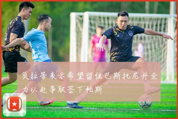 莫拉蒂表示希望留住巴斯托尼并全力以赴争取签下帕斯